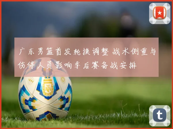 广东男篮首发轮换调整 战术侧重与伤停人员影响季后赛备战安排