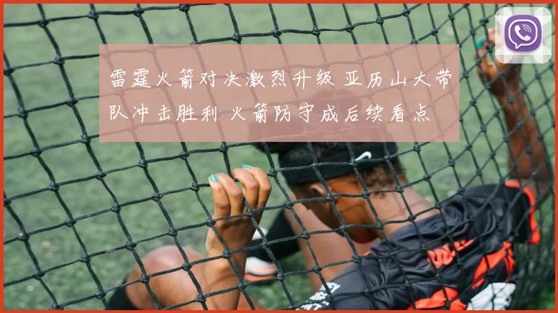 雷霆火箭对决激烈升级 亚历山大带队冲击胜利 火箭防守成后续看点