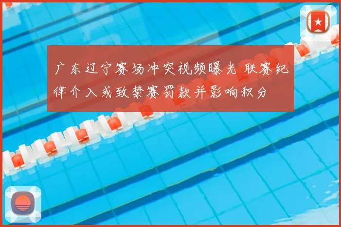 广东辽宁赛场冲突视频曝光 联赛纪律介入或致禁赛罚款并影响积分