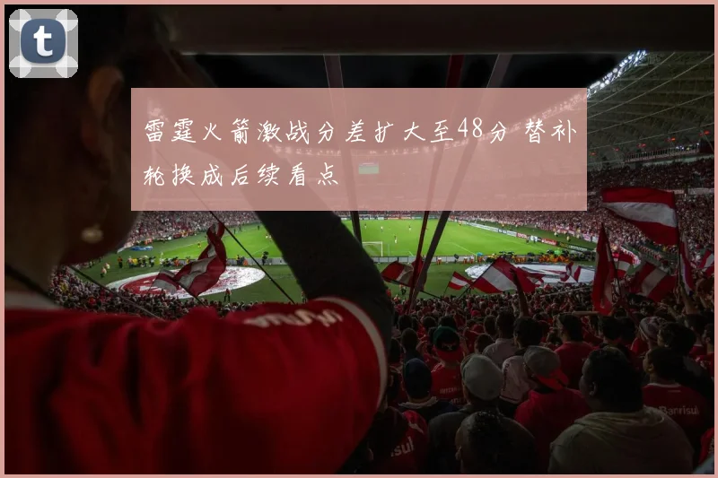 雷霆火箭激战分差扩大至48分 替补轮换成后续看点