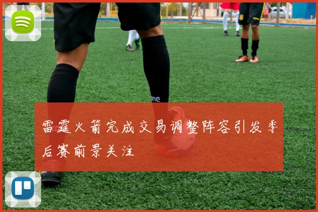 雷霆火箭完成交易调整阵容引发季后赛前景关注