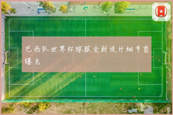 巴西队世界杯球服全新设计细节首曝光