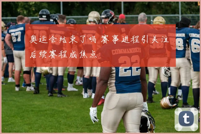 奥运会结束了吗 赛事进程引关注 后续赛程成焦点