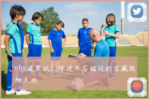 nba道聚城:球迷不容错过的宝藏购物天地