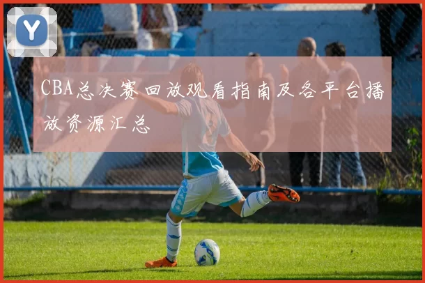 CBA总决赛回放观看指南及各平台播放资源汇总