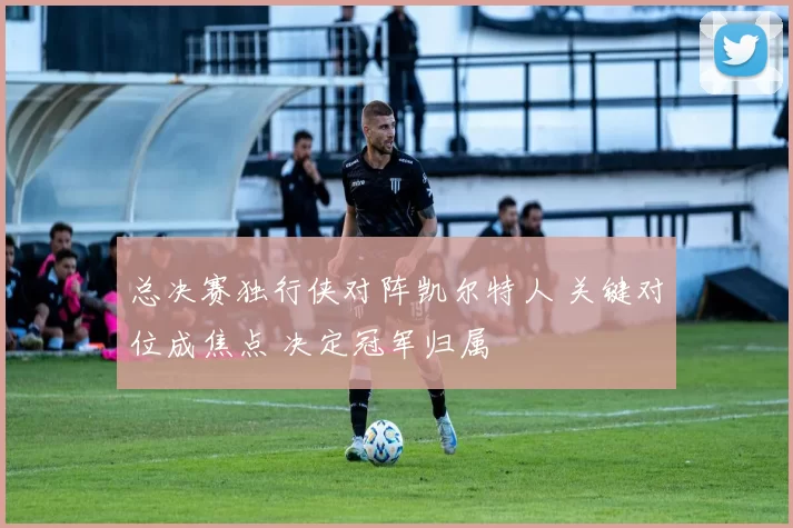 总决赛独行侠对阵凯尔特人 关键对位成焦点 决定冠军归属