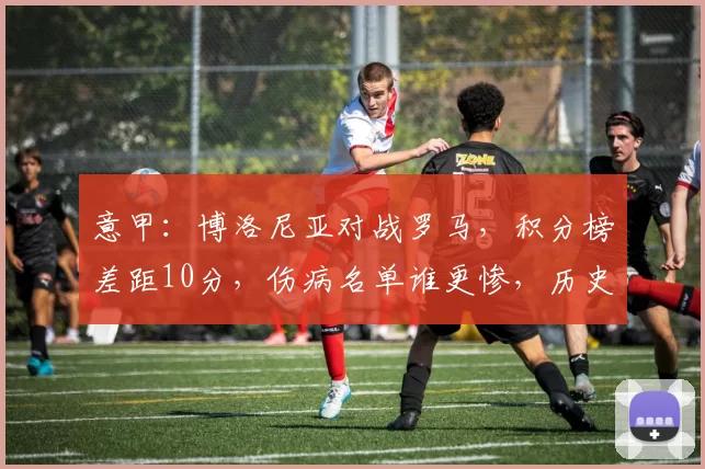 意甲：博洛尼亚对战罗马，积分榜差距10分，伤病名单谁更惨，历史交锋完全持平，比分预测_比赛_欧冠_国米