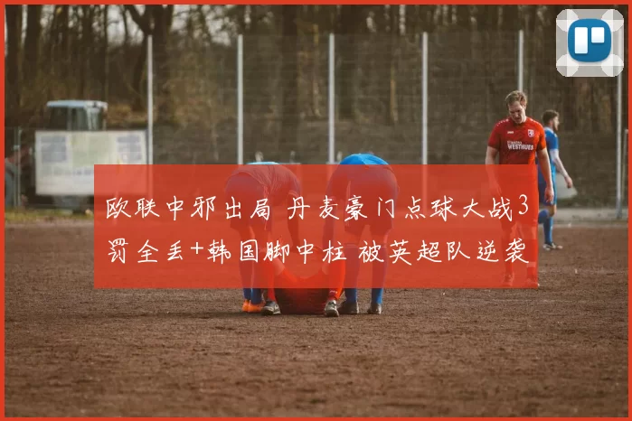 欧联中邪出局 丹麦豪门点球大战3罚全丢+韩国脚中柱 被英超队逆袭