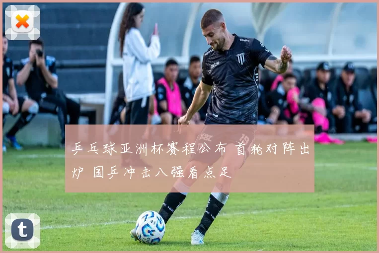 乒乓球亚洲杯赛程公布 首轮对阵出炉 国乒冲击八强看点足