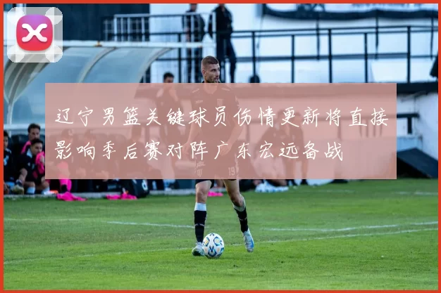 辽宁男篮关键球员伤情更新将直接影响季后赛对阵广东宏远备战