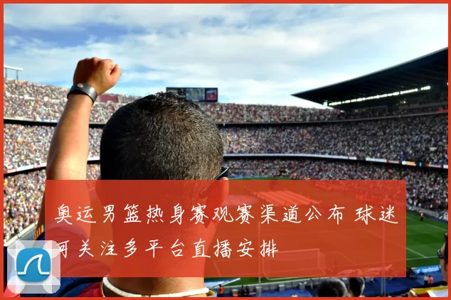 奥运男篮热身赛观赛渠道公布 球迷可关注多平台直播安排