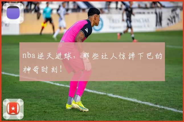 nba逆天进球，那些让人惊掉下巴的神奇时刻！