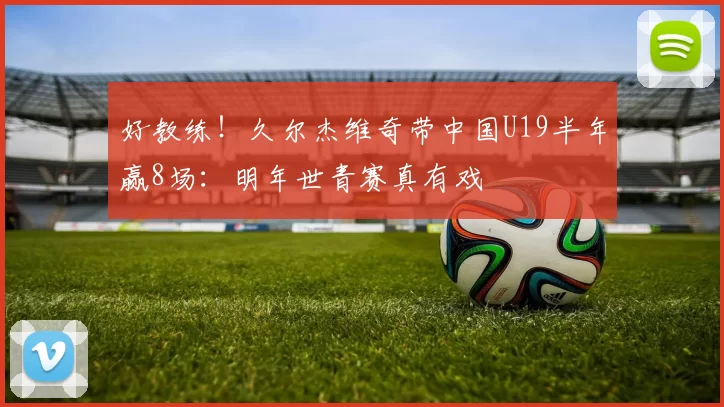 好教练！久尔杰维奇带中国U19半年赢8场：明年世青赛真有戏