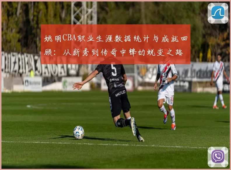 姚明CBA职业生涯数据统计与成就回顾:从新秀到传奇中锋的蜕变之路