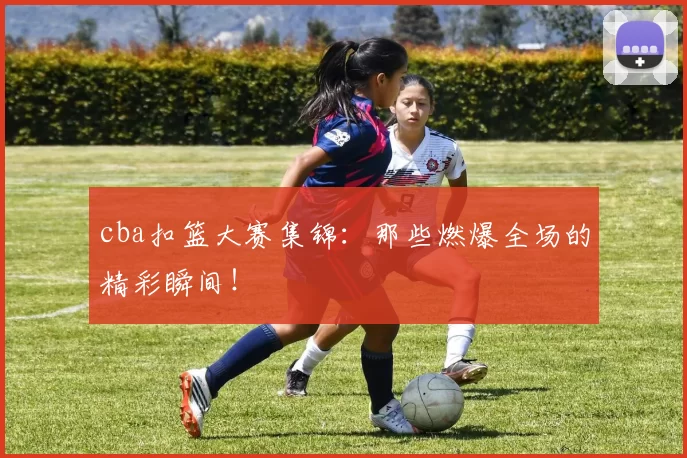 cba扣篮大赛集锦：那些燃爆全场的精彩瞬间！