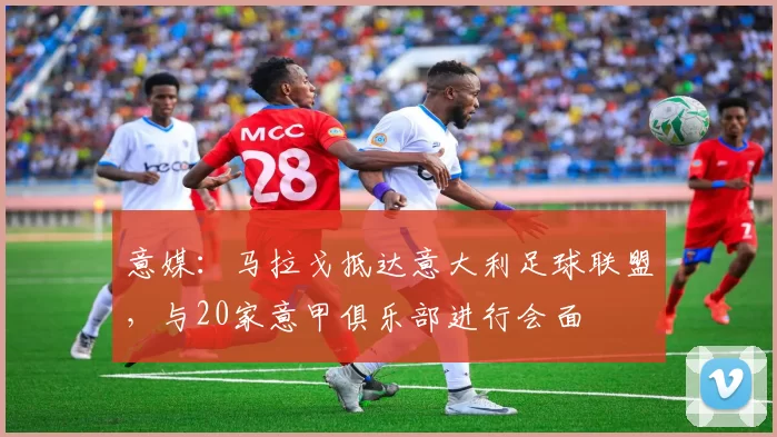 意媒：马拉戈抵达意大利足球联盟，与20家意甲俱乐部进行会面