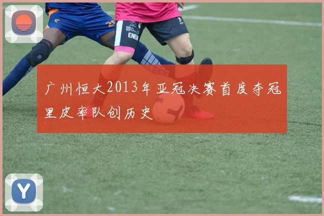 广州恒大2013年亚冠决赛首度夺冠里皮率队创历史