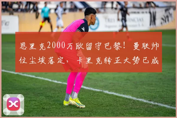 恩里克2000万欧留守巴黎！曼联帅位尘埃落定，卡里克转正大势已成！