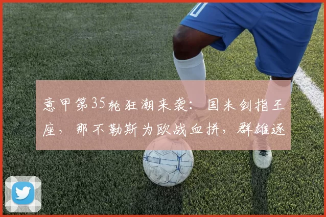意甲第35轮狂潮来袭：国米剑指王座，那不勒斯为欧战血拼，群雄逐鹿引爆周末！