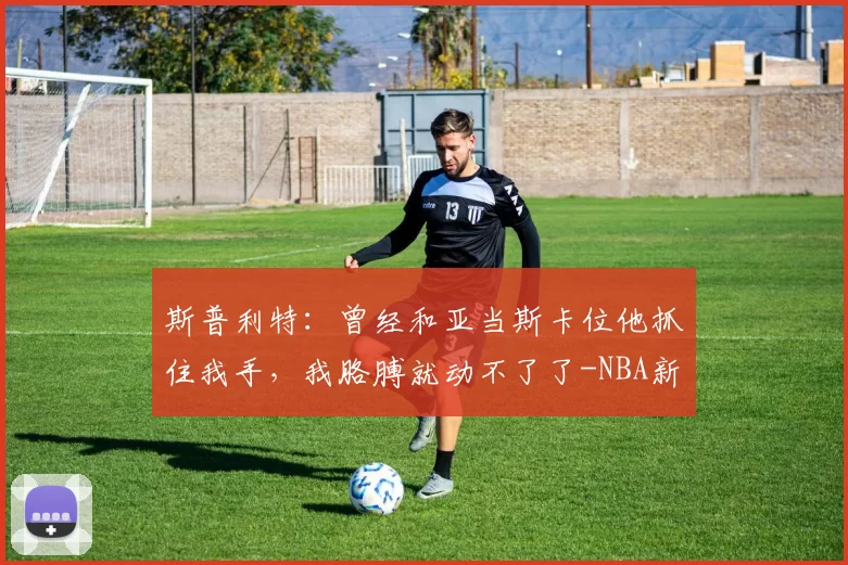 斯普利特：曾经和亚当斯卡位他抓住我手，我胳膊就动不了了-NBA新闻