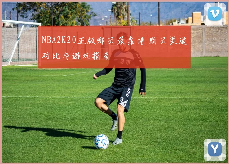 NBA2K20正版哪买最靠谱 购买渠道对比与避坑指南