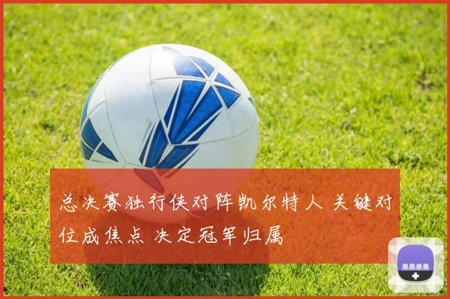 总决赛独行侠对阵凯尔特人 关键对位成焦点 决定冠军归属