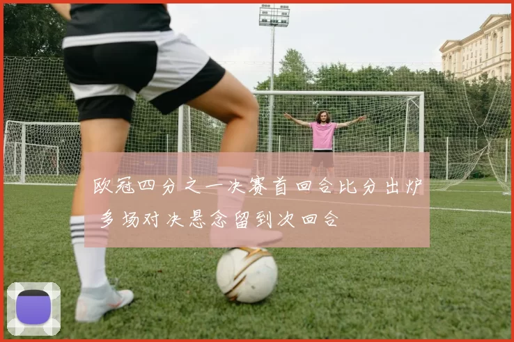 欧冠四分之一决赛首回合比分出炉 多场对决悬念留到次回合