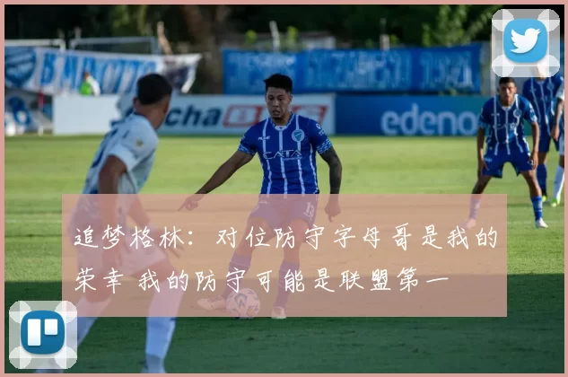 追梦格林：对位防守字母哥是我的荣幸 我的防守可能是联盟第一