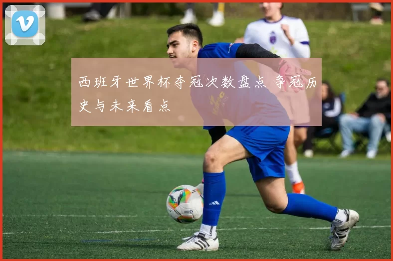 西班牙世界杯夺冠次数盘点 争冠历史与未来看点