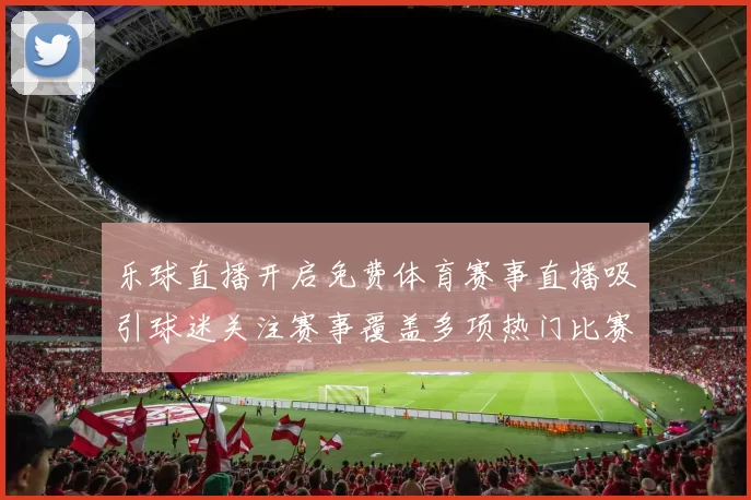 乐球直播开启免费体育赛事直播吸引球迷关注赛事覆盖多项热门比赛
