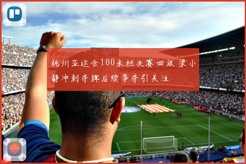 杭州亚运会100米栏决赛回放 梁小静冲刺夺牌后续争夺引关注