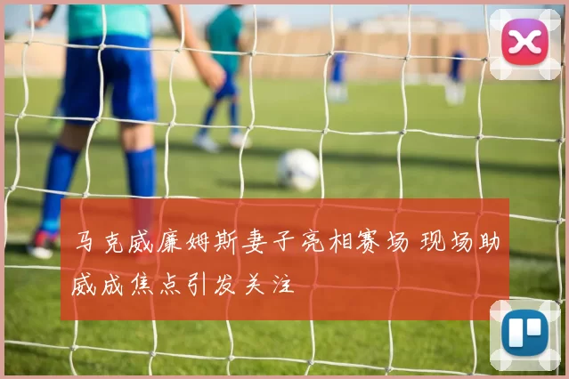 马克威廉姆斯妻子亮相赛场 现场助威成焦点引发关注