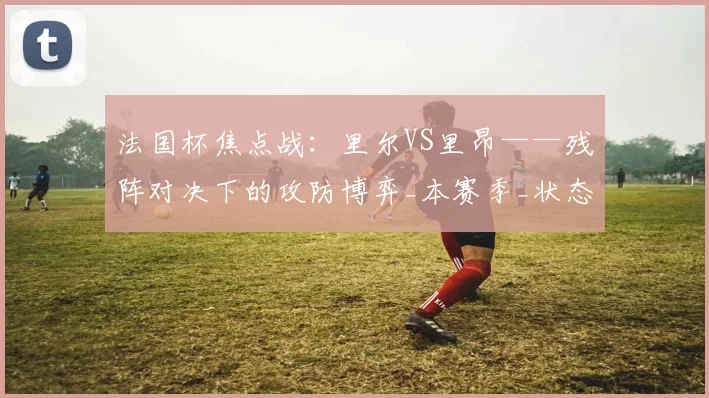 法国杯焦点战：里尔VS里昂——残阵对决下的攻防博弈_本赛季_状态_拉卡泽特