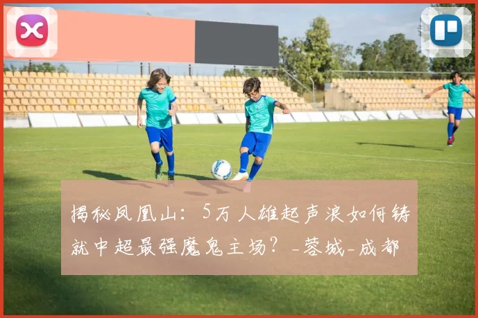 揭秘凤凰山：5万人雄起声浪如何铸就中超最强魔鬼主场？_蓉城_成都_球迷