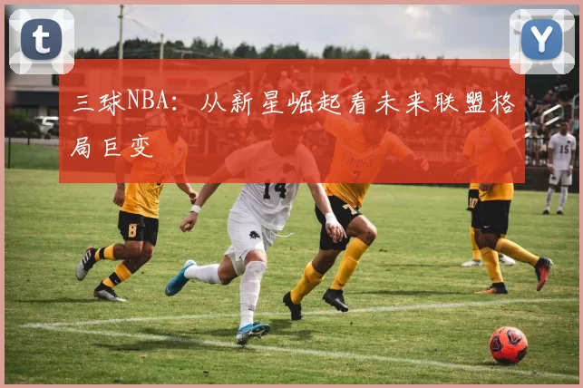 三球NBA：从新星崛起看未来联盟格局巨变