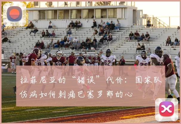 拉菲尼亚的“错误”代价：国家队伤病如何刺痛巴塞罗那的心