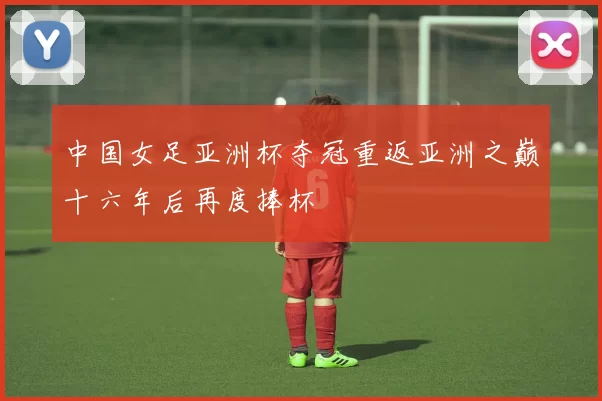 中国女足亚洲杯夺冠重返亚洲之巅十六年后再度捧杯