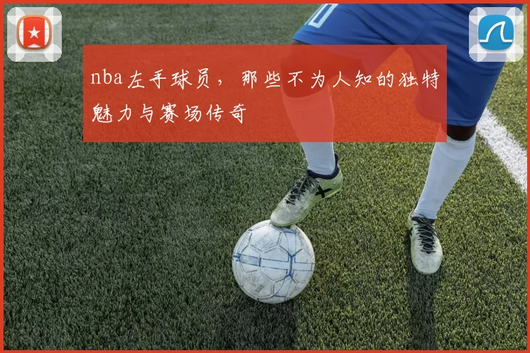 nba左手球员,那些不为人知的独特魅力与赛场传奇