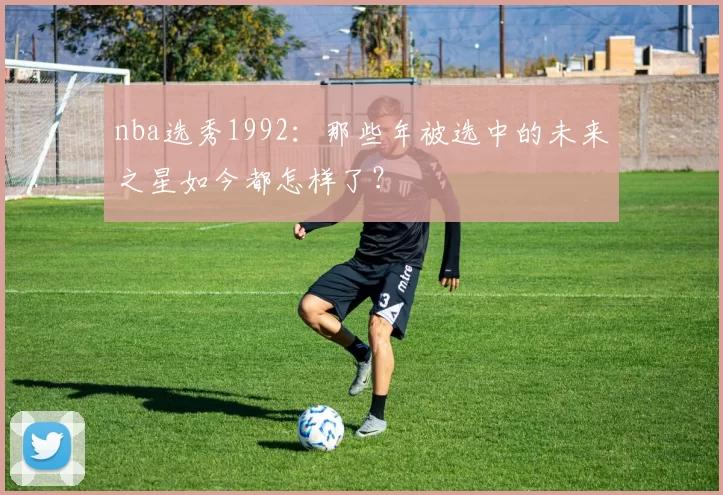 nba选秀1992：那些年被选中的未来之星如今都怎样了？