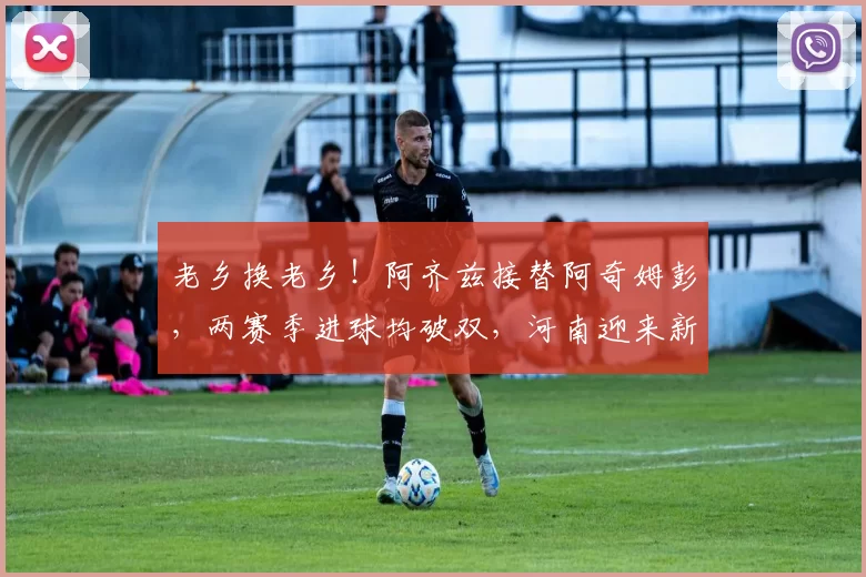 老乡换老乡！阿齐兹接替阿奇姆彭，两赛季进球均破双，河南迎来新锋线利器_外援_加纳_中超