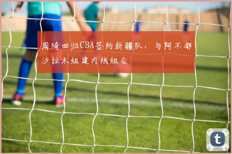 周琦回归CBA签约新疆队，与阿不都沙拉木组建内线组合