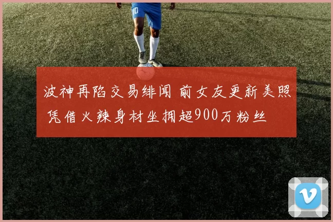 波神再陷交易绯闻 前女友更新美照 凭借火辣身材坐拥超900万粉丝