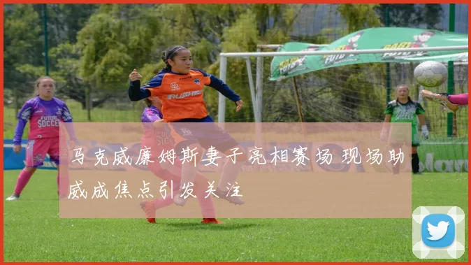 马克威廉姆斯妻子亮相赛场 现场助威成焦点引发关注