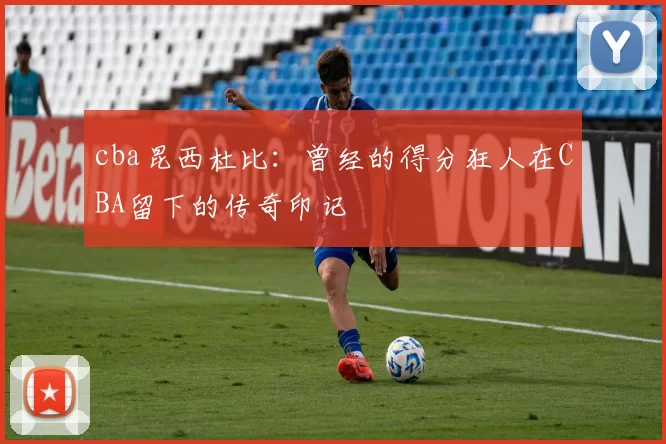 cba昆西杜比：曾经的得分狂人在CBA留下的传奇印记