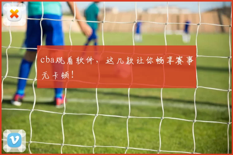 cba观看软件，这几款让你畅享赛事无卡顿！