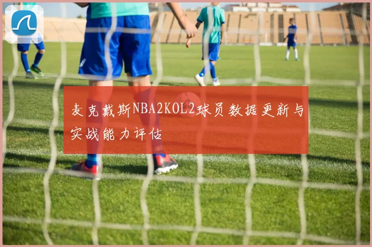麦克戴斯NBA2KOL2球员数据更新与实战能力评估
