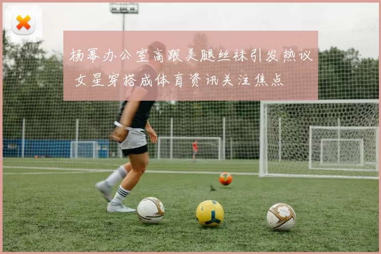 杨幂办公室高跟美腿丝袜引发热议 女星穿搭成体育资讯关注焦点