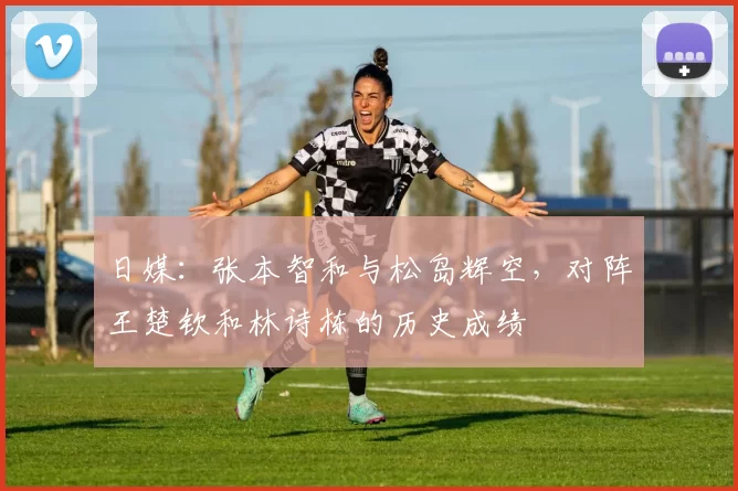 日媒：张本智和与松岛辉空，对阵王楚钦和林诗栋的历史成绩