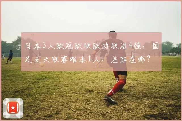 日本3人欧冠欧联欧协联进4强，国足五大联赛难凑1人，差距在哪？