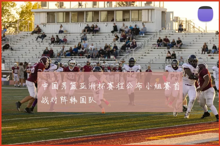 中国男篮亚洲杯赛程公布小组赛首战对阵韩国队